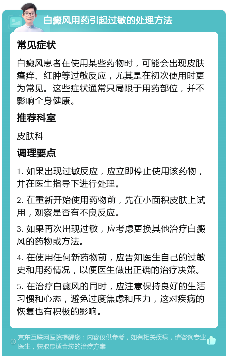 白癜风用药引起过敏的处理方法 常见症状 白癜风患者在使用某些药物时，可能会出现皮肤瘙痒、红肿等过敏反应，尤其是在初次使用时更为常见。这些症状通常只局限于用药部位，并不影响全身健康。 推荐科室 皮肤科 调理要点 1. 如果出现过敏反应，应立即停止使用该药物，并在医生指导下进行处理。 2. 在重新开始使用药物前，先在小面积皮肤上试用，观察是否有不良反应。 3. 如果再次出现过敏，应考虑更换其他治疗白癜风的药物或方法。 4. 在使用任何新药物前，应告知医生自己的过敏史和用药情况，以便医生做出正确的治疗决策。 5. 在治疗白癜风的同时，应注意保持良好的生活习惯和心态，避免过度焦虑和压力，这对疾病的恢复也有积极的影响。