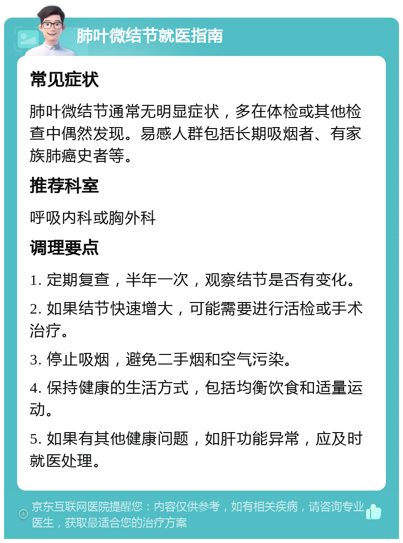 肺叶微结节就医指南 常见症状 肺叶微结节通常无明显症状，多在体检或其他检查中偶然发现。易感人群包括长期吸烟者、有家族肺癌史者等。 推荐科室 呼吸内科或胸外科 调理要点 1. 定期复查，半年一次，观察结节是否有变化。 2. 如果结节快速增大，可能需要进行活检或手术治疗。 3. 停止吸烟，避免二手烟和空气污染。 4. 保持健康的生活方式，包括均衡饮食和适量运动。 5. 如果有其他健康问题，如肝功能异常，应及时就医处理。