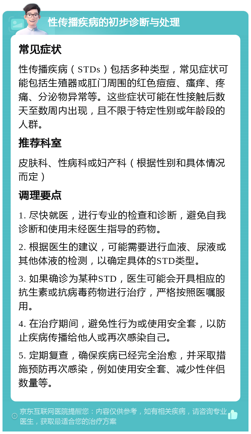 性传播疾病的初步诊断与处理 常见症状 性传播疾病（STDs）包括多种类型，常见症状可能包括生殖器或肛门周围的红色痘痘、瘙痒、疼痛、分泌物异常等。这些症状可能在性接触后数天至数周内出现，且不限于特定性别或年龄段的人群。 推荐科室 皮肤科、性病科或妇产科（根据性别和具体情况而定） 调理要点 1. 尽快就医，进行专业的检查和诊断，避免自我诊断和使用未经医生指导的药物。 2. 根据医生的建议，可能需要进行血液、尿液或其他体液的检测，以确定具体的STD类型。 3. 如果确诊为某种STD，医生可能会开具相应的抗生素或抗病毒药物进行治疗，严格按照医嘱服用。 4. 在治疗期间，避免性行为或使用安全套，以防止疾病传播给他人或再次感染自己。 5. 定期复查，确保疾病已经完全治愈，并采取措施预防再次感染，例如使用安全套、减少性伴侣数量等。