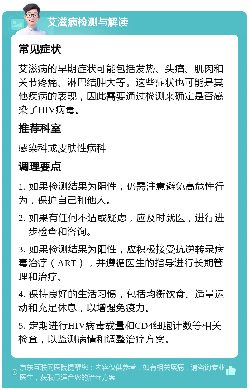 艾滋病检测与解读 常见症状 艾滋病的早期症状可能包括发热、头痛、肌肉和关节疼痛、淋巴结肿大等。这些症状也可能是其他疾病的表现，因此需要通过检测来确定是否感染了HIV病毒。 推荐科室 感染科或皮肤性病科 调理要点 1. 如果检测结果为阴性，仍需注意避免高危性行为，保护自己和他人。 2. 如果有任何不适或疑虑，应及时就医，进行进一步检查和咨询。 3. 如果检测结果为阳性，应积极接受抗逆转录病毒治疗（ART），并遵循医生的指导进行长期管理和治疗。 4. 保持良好的生活习惯，包括均衡饮食、适量运动和充足休息，以增强免疫力。 5. 定期进行HIV病毒载量和CD4细胞计数等相关检查，以监测病情和调整治疗方案。