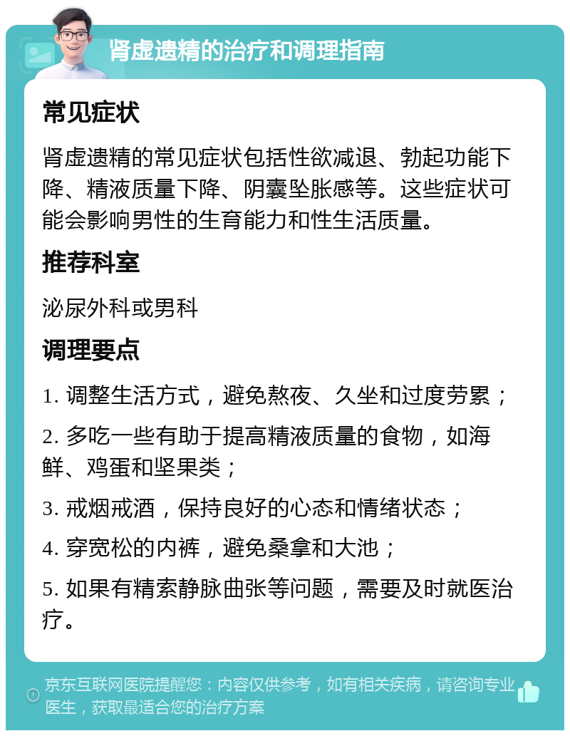 肾虚遗精的治疗和调理指南 常见症状 肾虚遗精的常见症状包括性欲减退、勃起功能下降、精液质量下降、阴囊坠胀感等。这些症状可能会影响男性的生育能力和性生活质量。 推荐科室 泌尿外科或男科 调理要点 1. 调整生活方式，避免熬夜、久坐和过度劳累； 2. 多吃一些有助于提高精液质量的食物，如海鲜、鸡蛋和坚果类； 3. 戒烟戒酒，保持良好的心态和情绪状态； 4. 穿宽松的内裤，避免桑拿和大池； 5. 如果有精索静脉曲张等问题，需要及时就医治疗。