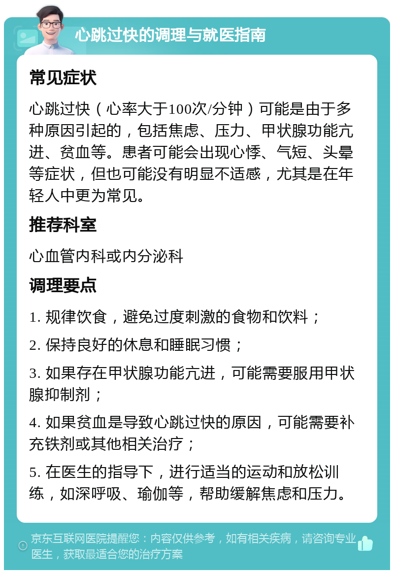 心跳过快的调理与就医指南 常见症状 心跳过快（心率大于100次/分钟）可能是由于多种原因引起的，包括焦虑、压力、甲状腺功能亢进、贫血等。患者可能会出现心悸、气短、头晕等症状，但也可能没有明显不适感，尤其是在年轻人中更为常见。 推荐科室 心血管内科或内分泌科 调理要点 1. 规律饮食，避免过度刺激的食物和饮料； 2. 保持良好的休息和睡眠习惯； 3. 如果存在甲状腺功能亢进，可能需要服用甲状腺抑制剂； 4. 如果贫血是导致心跳过快的原因，可能需要补充铁剂或其他相关治疗； 5. 在医生的指导下，进行适当的运动和放松训练，如深呼吸、瑜伽等，帮助缓解焦虑和压力。