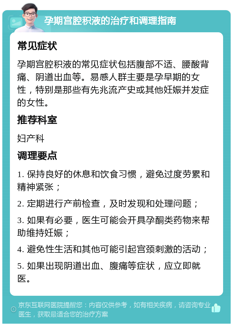 孕期宫腔积液的治疗和调理指南 常见症状 孕期宫腔积液的常见症状包括腹部不适、腰酸背痛、阴道出血等。易感人群主要是孕早期的女性，特别是那些有先兆流产史或其他妊娠并发症的女性。 推荐科室 妇产科 调理要点 1. 保持良好的休息和饮食习惯，避免过度劳累和精神紧张； 2. 定期进行产前检查，及时发现和处理问题； 3. 如果有必要，医生可能会开具孕酮类药物来帮助维持妊娠； 4. 避免性生活和其他可能引起宫颈刺激的活动； 5. 如果出现阴道出血、腹痛等症状，应立即就医。