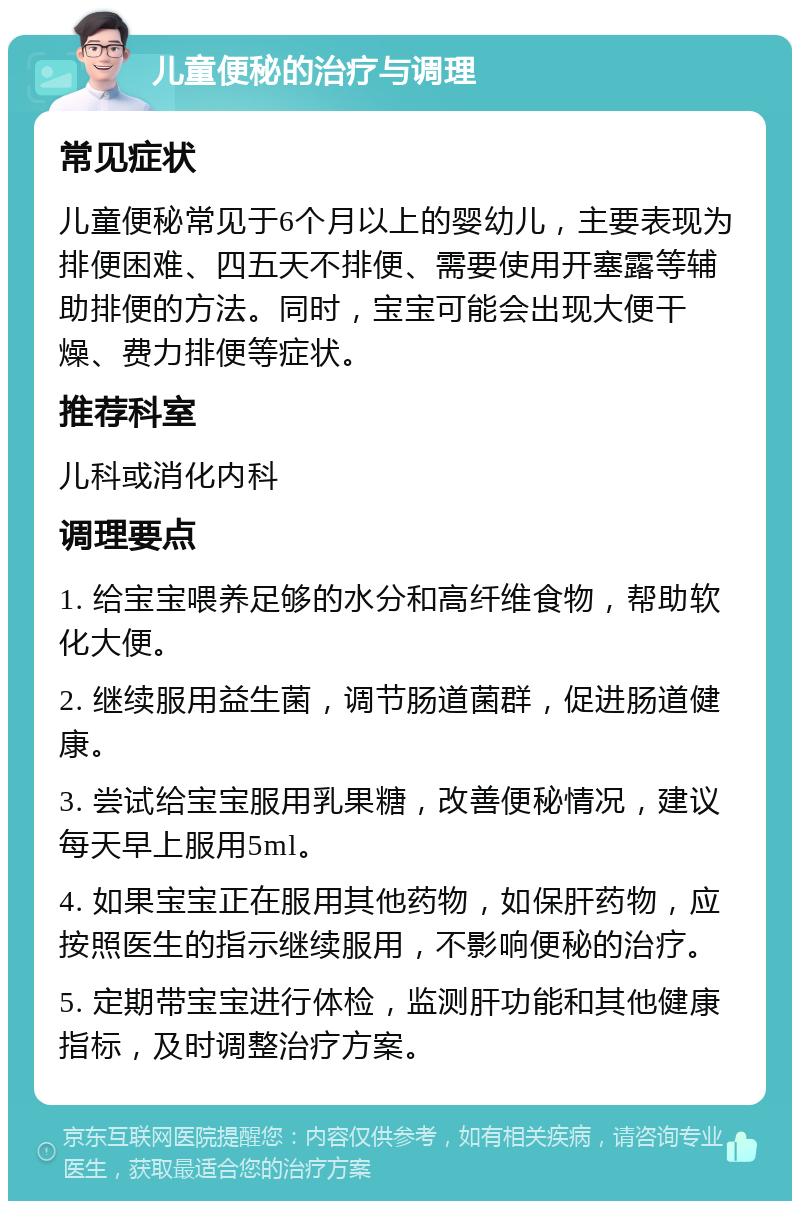 儿童便秘的治疗与调理 常见症状 儿童便秘常见于6个月以上的婴幼儿，主要表现为排便困难、四五天不排便、需要使用开塞露等辅助排便的方法。同时，宝宝可能会出现大便干燥、费力排便等症状。 推荐科室 儿科或消化内科 调理要点 1. 给宝宝喂养足够的水分和高纤维食物，帮助软化大便。 2. 继续服用益生菌，调节肠道菌群，促进肠道健康。 3. 尝试给宝宝服用乳果糖，改善便秘情况，建议每天早上服用5ml。 4. 如果宝宝正在服用其他药物，如保肝药物，应按照医生的指示继续服用，不影响便秘的治疗。 5. 定期带宝宝进行体检，监测肝功能和其他健康指标，及时调整治疗方案。