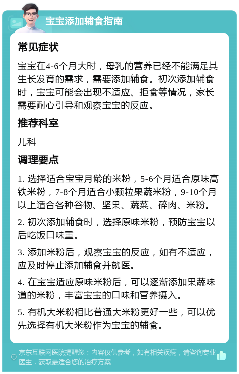 宝宝添加辅食指南 常见症状 宝宝在4-6个月大时，母乳的营养已经不能满足其生长发育的需求，需要添加辅食。初次添加辅食时，宝宝可能会出现不适应、拒食等情况，家长需要耐心引导和观察宝宝的反应。 推荐科室 儿科 调理要点 1. 选择适合宝宝月龄的米粉，5-6个月适合原味高铁米粉，7-8个月适合小颗粒果蔬米粉，9-10个月以上适合各种谷物、坚果、蔬菜、碎肉、米粉。 2. 初次添加辅食时，选择原味米粉，预防宝宝以后吃饭口味重。 3. 添加米粉后，观察宝宝的反应，如有不适应，应及时停止添加辅食并就医。 4. 在宝宝适应原味米粉后，可以逐渐添加果蔬味道的米粉，丰富宝宝的口味和营养摄入。 5. 有机大米粉相比普通大米粉更好一些，可以优先选择有机大米粉作为宝宝的辅食。