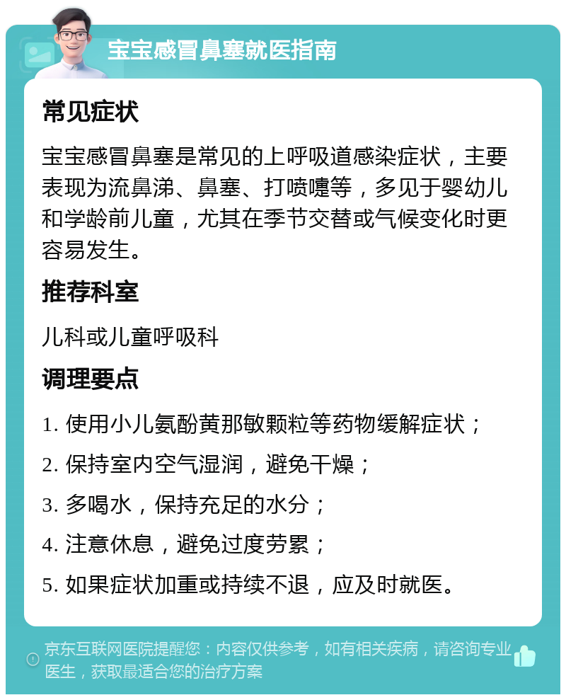 宝宝感冒鼻塞就医指南 常见症状 宝宝感冒鼻塞是常见的上呼吸道感染症状，主要表现为流鼻涕、鼻塞、打喷嚏等，多见于婴幼儿和学龄前儿童，尤其在季节交替或气候变化时更容易发生。 推荐科室 儿科或儿童呼吸科 调理要点 1. 使用小儿氨酚黄那敏颗粒等药物缓解症状； 2. 保持室内空气湿润，避免干燥； 3. 多喝水，保持充足的水分； 4. 注意休息，避免过度劳累； 5. 如果症状加重或持续不退，应及时就医。