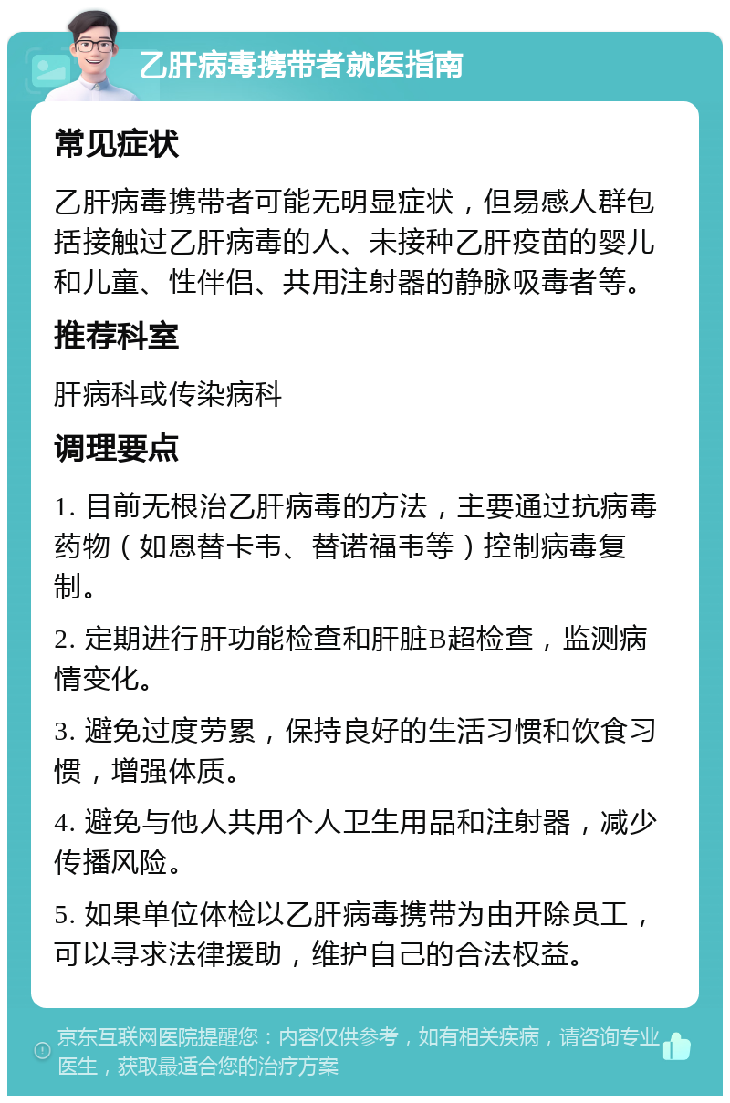 乙肝病毒携带者就医指南 常见症状 乙肝病毒携带者可能无明显症状，但易感人群包括接触过乙肝病毒的人、未接种乙肝疫苗的婴儿和儿童、性伴侣、共用注射器的静脉吸毒者等。 推荐科室 肝病科或传染病科 调理要点 1. 目前无根治乙肝病毒的方法，主要通过抗病毒药物（如恩替卡韦、替诺福韦等）控制病毒复制。 2. 定期进行肝功能检查和肝脏B超检查，监测病情变化。 3. 避免过度劳累，保持良好的生活习惯和饮食习惯，增强体质。 4. 避免与他人共用个人卫生用品和注射器，减少传播风险。 5. 如果单位体检以乙肝病毒携带为由开除员工，可以寻求法律援助，维护自己的合法权益。