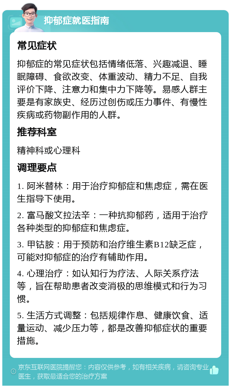 抑郁症就医指南 常见症状 抑郁症的常见症状包括情绪低落、兴趣减退、睡眠障碍、食欲改变、体重波动、精力不足、自我评价下降、注意力和集中力下降等。易感人群主要是有家族史、经历过创伤或压力事件、有慢性疾病或药物副作用的人群。 推荐科室 精神科或心理科 调理要点 1. 阿米替林：用于治疗抑郁症和焦虑症，需在医生指导下使用。 2. 富马酸文拉法辛：一种抗抑郁药，适用于治疗各种类型的抑郁症和焦虑症。 3. 甲钴胺：用于预防和治疗维生素B12缺乏症，可能对抑郁症的治疗有辅助作用。 4. 心理治疗：如认知行为疗法、人际关系疗法等，旨在帮助患者改变消极的思维模式和行为习惯。 5. 生活方式调整：包括规律作息、健康饮食、适量运动、减少压力等，都是改善抑郁症状的重要措施。