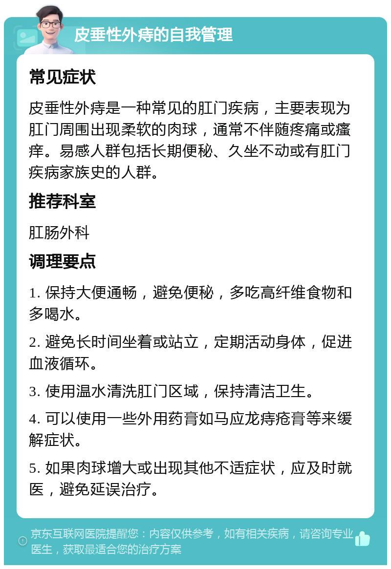 皮垂性外痔的自我管理 常见症状 皮垂性外痔是一种常见的肛门疾病，主要表现为肛门周围出现柔软的肉球，通常不伴随疼痛或瘙痒。易感人群包括长期便秘、久坐不动或有肛门疾病家族史的人群。 推荐科室 肛肠外科 调理要点 1. 保持大便通畅，避免便秘，多吃高纤维食物和多喝水。 2. 避免长时间坐着或站立，定期活动身体，促进血液循环。 3. 使用温水清洗肛门区域，保持清洁卫生。 4. 可以使用一些外用药膏如马应龙痔疮膏等来缓解症状。 5. 如果肉球增大或出现其他不适症状，应及时就医，避免延误治疗。