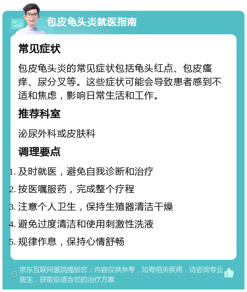 包皮龟头炎就医指南 常见症状 包皮龟头炎的常见症状包括龟头红点、包皮瘙痒、尿分叉等。这些症状可能会导致患者感到不适和焦虑，影响日常生活和工作。 推荐科室 泌尿外科或皮肤科 调理要点 及时就医，避免自我诊断和治疗 按医嘱服药，完成整个疗程 注意个人卫生，保持生殖器清洁干燥 避免过度清洁和使用刺激性洗液 规律作息，保持心情舒畅