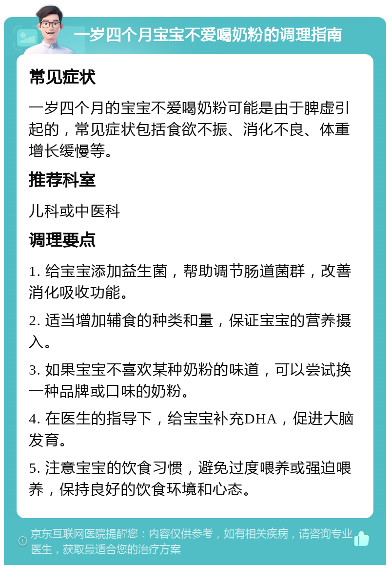 一岁四个月宝宝不爱喝奶粉的调理指南 常见症状 一岁四个月的宝宝不爱喝奶粉可能是由于脾虚引起的，常见症状包括食欲不振、消化不良、体重增长缓慢等。 推荐科室 儿科或中医科 调理要点 1. 给宝宝添加益生菌，帮助调节肠道菌群，改善消化吸收功能。 2. 适当增加辅食的种类和量，保证宝宝的营养摄入。 3. 如果宝宝不喜欢某种奶粉的味道，可以尝试换一种品牌或口味的奶粉。 4. 在医生的指导下，给宝宝补充DHA，促进大脑发育。 5. 注意宝宝的饮食习惯，避免过度喂养或强迫喂养，保持良好的饮食环境和心态。