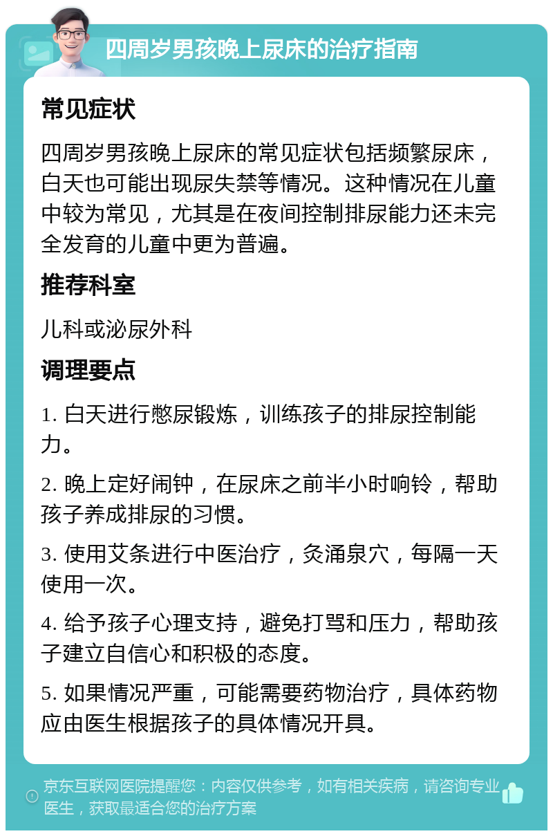 四周岁男孩晚上尿床的治疗指南 常见症状 四周岁男孩晚上尿床的常见症状包括频繁尿床，白天也可能出现尿失禁等情况。这种情况在儿童中较为常见，尤其是在夜间控制排尿能力还未完全发育的儿童中更为普遍。 推荐科室 儿科或泌尿外科 调理要点 1. 白天进行憋尿锻炼，训练孩子的排尿控制能力。 2. 晚上定好闹钟，在尿床之前半小时响铃，帮助孩子养成排尿的习惯。 3. 使用艾条进行中医治疗，灸涌泉穴，每隔一天使用一次。 4. 给予孩子心理支持，避免打骂和压力，帮助孩子建立自信心和积极的态度。 5. 如果情况严重，可能需要药物治疗，具体药物应由医生根据孩子的具体情况开具。