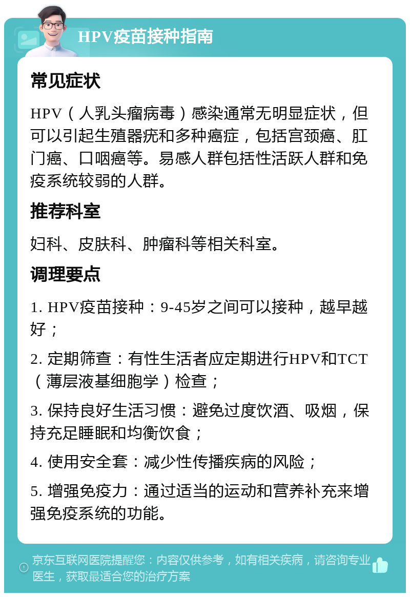 HPV疫苗接种指南 常见症状 HPV（人乳头瘤病毒）感染通常无明显症状，但可以引起生殖器疣和多种癌症，包括宫颈癌、肛门癌、口咽癌等。易感人群包括性活跃人群和免疫系统较弱的人群。 推荐科室 妇科、皮肤科、肿瘤科等相关科室。 调理要点 1. HPV疫苗接种：9-45岁之间可以接种，越早越好； 2. 定期筛查：有性生活者应定期进行HPV和TCT（薄层液基细胞学）检查； 3. 保持良好生活习惯：避免过度饮酒、吸烟，保持充足睡眠和均衡饮食； 4. 使用安全套：减少性传播疾病的风险； 5. 增强免疫力：通过适当的运动和营养补充来增强免疫系统的功能。