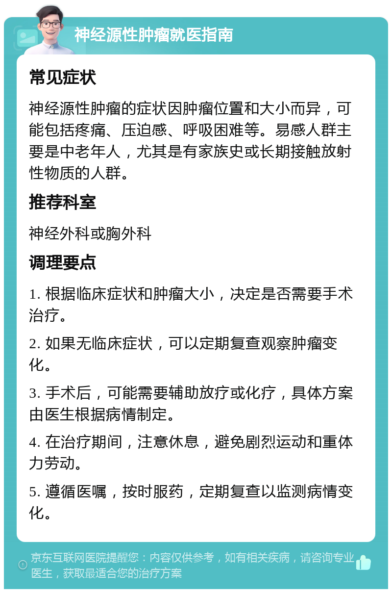 神经源性肿瘤就医指南 常见症状 神经源性肿瘤的症状因肿瘤位置和大小而异，可能包括疼痛、压迫感、呼吸困难等。易感人群主要是中老年人，尤其是有家族史或长期接触放射性物质的人群。 推荐科室 神经外科或胸外科 调理要点 1. 根据临床症状和肿瘤大小，决定是否需要手术治疗。 2. 如果无临床症状，可以定期复查观察肿瘤变化。 3. 手术后，可能需要辅助放疗或化疗，具体方案由医生根据病情制定。 4. 在治疗期间，注意休息，避免剧烈运动和重体力劳动。 5. 遵循医嘱，按时服药，定期复查以监测病情变化。