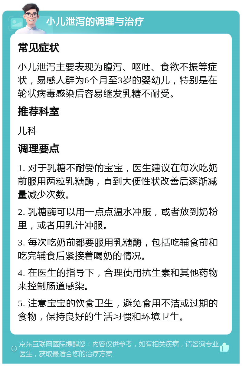 小儿泄泻的调理与治疗 常见症状 小儿泄泻主要表现为腹泻、呕吐、食欲不振等症状，易感人群为6个月至3岁的婴幼儿，特别是在轮状病毒感染后容易继发乳糖不耐受。 推荐科室 儿科 调理要点 1. 对于乳糖不耐受的宝宝，医生建议在每次吃奶前服用两粒乳糖酶，直到大便性状改善后逐渐减量减少次数。 2. 乳糖酶可以用一点点温水冲服，或者放到奶粉里，或者用乳汁冲服。 3. 每次吃奶前都要服用乳糖酶，包括吃辅食前和吃完辅食后紧接着喝奶的情况。 4. 在医生的指导下，合理使用抗生素和其他药物来控制肠道感染。 5. 注意宝宝的饮食卫生，避免食用不洁或过期的食物，保持良好的生活习惯和环境卫生。