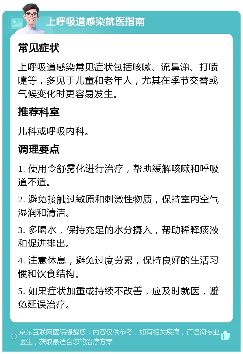 上呼吸道感染就医指南 常见症状 上呼吸道感染常见症状包括咳嗽、流鼻涕、打喷嚏等，多见于儿童和老年人，尤其在季节交替或气候变化时更容易发生。 推荐科室 儿科或呼吸内科。 调理要点 1. 使用令舒雾化进行治疗，帮助缓解咳嗽和呼吸道不适。 2. 避免接触过敏原和刺激性物质，保持室内空气湿润和清洁。 3. 多喝水，保持充足的水分摄入，帮助稀释痰液和促进排出。 4. 注意休息，避免过度劳累，保持良好的生活习惯和饮食结构。 5. 如果症状加重或持续不改善，应及时就医，避免延误治疗。