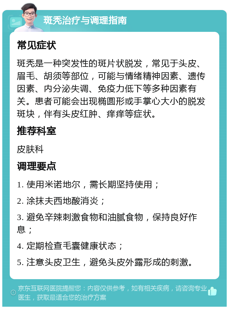 斑秃治疗与调理指南 常见症状 斑秃是一种突发性的斑片状脱发，常见于头皮、眉毛、胡须等部位，可能与情绪精神因素、遗传因素、内分泌失调、免疫力低下等多种因素有关。患者可能会出现椭圆形或手掌心大小的脱发斑块，伴有头皮红肿、痒痒等症状。 推荐科室 皮肤科 调理要点 1. 使用米诺地尔，需长期坚持使用； 2. 涂抹夫西地酸消炎； 3. 避免辛辣刺激食物和油腻食物，保持良好作息； 4. 定期检查毛囊健康状态； 5. 注意头皮卫生，避免头皮外露形成的刺激。