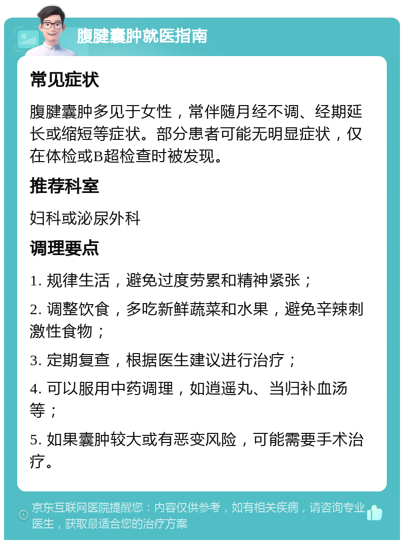 腹腱囊肿就医指南 常见症状 腹腱囊肿多见于女性，常伴随月经不调、经期延长或缩短等症状。部分患者可能无明显症状，仅在体检或B超检查时被发现。 推荐科室 妇科或泌尿外科 调理要点 1. 规律生活，避免过度劳累和精神紧张； 2. 调整饮食，多吃新鲜蔬菜和水果，避免辛辣刺激性食物； 3. 定期复查，根据医生建议进行治疗； 4. 可以服用中药调理，如逍遥丸、当归补血汤等； 5. 如果囊肿较大或有恶变风险，可能需要手术治疗。