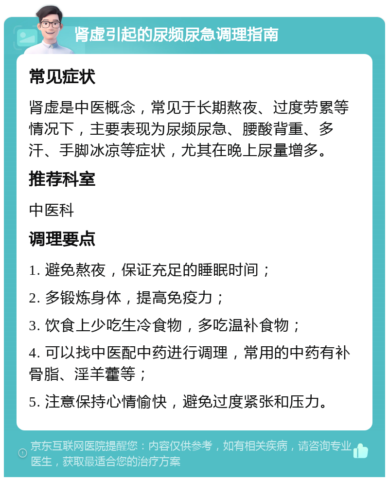 肾虚引起的尿频尿急调理指南 常见症状 肾虚是中医概念，常见于长期熬夜、过度劳累等情况下，主要表现为尿频尿急、腰酸背重、多汗、手脚冰凉等症状，尤其在晚上尿量增多。 推荐科室 中医科 调理要点 1. 避免熬夜，保证充足的睡眠时间； 2. 多锻炼身体，提高免疫力； 3. 饮食上少吃生冷食物，多吃温补食物； 4. 可以找中医配中药进行调理，常用的中药有补骨脂、淫羊藿等； 5. 注意保持心情愉快，避免过度紧张和压力。