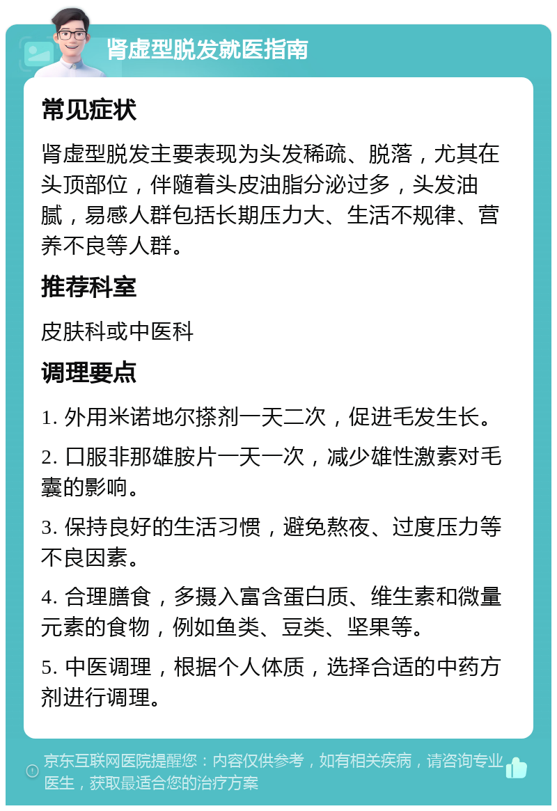 肾虚型脱发就医指南 常见症状 肾虚型脱发主要表现为头发稀疏、脱落，尤其在头顶部位，伴随着头皮油脂分泌过多，头发油腻，易感人群包括长期压力大、生活不规律、营养不良等人群。 推荐科室 皮肤科或中医科 调理要点 1. 外用米诺地尔搽剂一天二次，促进毛发生长。 2. 口服非那雄胺片一天一次，减少雄性激素对毛囊的影响。 3. 保持良好的生活习惯，避免熬夜、过度压力等不良因素。 4. 合理膳食，多摄入富含蛋白质、维生素和微量元素的食物，例如鱼类、豆类、坚果等。 5. 中医调理，根据个人体质，选择合适的中药方剂进行调理。