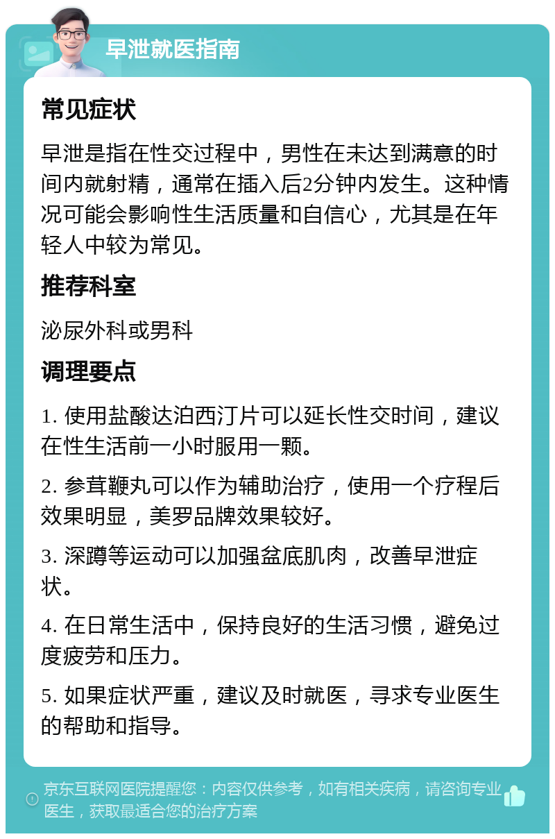 早泄就医指南 常见症状 早泄是指在性交过程中，男性在未达到满意的时间内就射精，通常在插入后2分钟内发生。这种情况可能会影响性生活质量和自信心，尤其是在年轻人中较为常见。 推荐科室 泌尿外科或男科 调理要点 1. 使用盐酸达泊西汀片可以延长性交时间，建议在性生活前一小时服用一颗。 2. 参茸鞭丸可以作为辅助治疗，使用一个疗程后效果明显，美罗品牌效果较好。 3. 深蹲等运动可以加强盆底肌肉，改善早泄症状。 4. 在日常生活中，保持良好的生活习惯，避免过度疲劳和压力。 5. 如果症状严重，建议及时就医，寻求专业医生的帮助和指导。