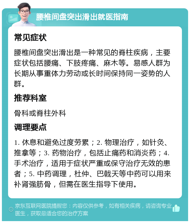 腰椎间盘突出滑出就医指南 常见症状 腰椎间盘突出滑出是一种常见的脊柱疾病，主要症状包括腰痛、下肢疼痛、麻木等。易感人群为长期从事重体力劳动或长时间保持同一姿势的人群。 推荐科室 骨科或脊柱外科 调理要点 1. 休息和避免过度劳累；2. 物理治疗，如针灸、推拿等；3. 药物治疗，包括止痛药和消炎药；4. 手术治疗，适用于症状严重或保守治疗无效的患者；5. 中药调理，杜仲、巴戟天等中药可以用来补肾强筋骨，但需在医生指导下使用。