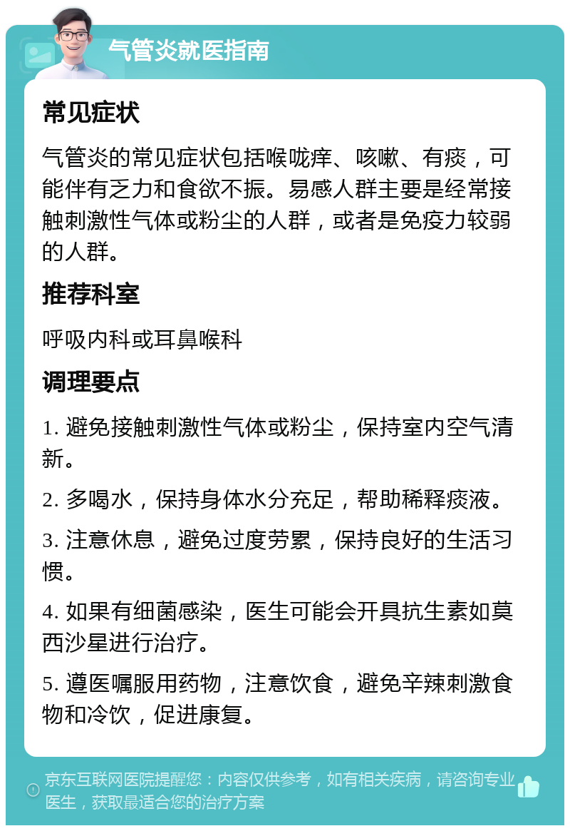 气管炎就医指南 常见症状 气管炎的常见症状包括喉咙痒、咳嗽、有痰，可能伴有乏力和食欲不振。易感人群主要是经常接触刺激性气体或粉尘的人群，或者是免疫力较弱的人群。 推荐科室 呼吸内科或耳鼻喉科 调理要点 1. 避免接触刺激性气体或粉尘，保持室内空气清新。 2. 多喝水，保持身体水分充足，帮助稀释痰液。 3. 注意休息，避免过度劳累，保持良好的生活习惯。 4. 如果有细菌感染，医生可能会开具抗生素如莫西沙星进行治疗。 5. 遵医嘱服用药物，注意饮食，避免辛辣刺激食物和冷饮，促进康复。