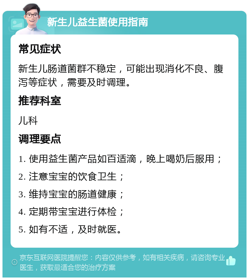 新生儿益生菌使用指南 常见症状 新生儿肠道菌群不稳定，可能出现消化不良、腹泻等症状，需要及时调理。 推荐科室 儿科 调理要点 1. 使用益生菌产品如百适滴，晚上喝奶后服用； 2. 注意宝宝的饮食卫生； 3. 维持宝宝的肠道健康； 4. 定期带宝宝进行体检； 5. 如有不适，及时就医。