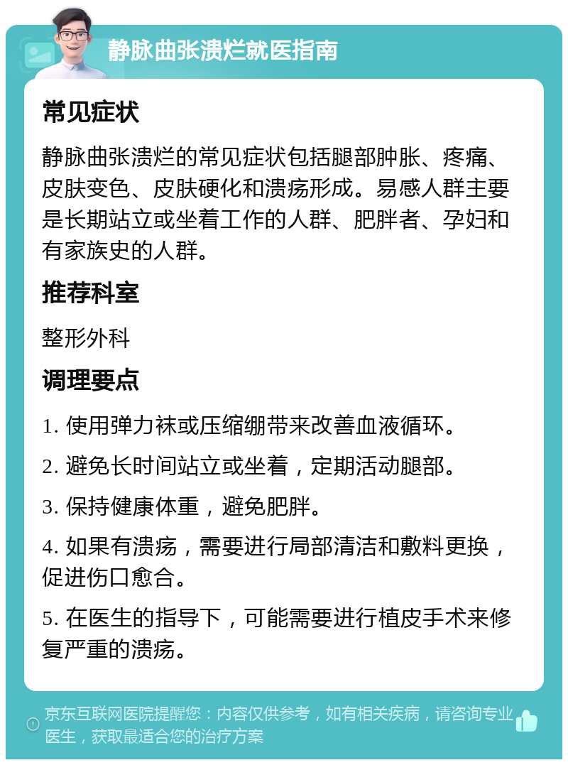 静脉曲张溃烂就医指南 常见症状 静脉曲张溃烂的常见症状包括腿部肿胀、疼痛、皮肤变色、皮肤硬化和溃疡形成。易感人群主要是长期站立或坐着工作的人群、肥胖者、孕妇和有家族史的人群。 推荐科室 整形外科 调理要点 1. 使用弹力袜或压缩绷带来改善血液循环。 2. 避免长时间站立或坐着，定期活动腿部。 3. 保持健康体重，避免肥胖。 4. 如果有溃疡，需要进行局部清洁和敷料更换，促进伤口愈合。 5. 在医生的指导下，可能需要进行植皮手术来修复严重的溃疡。