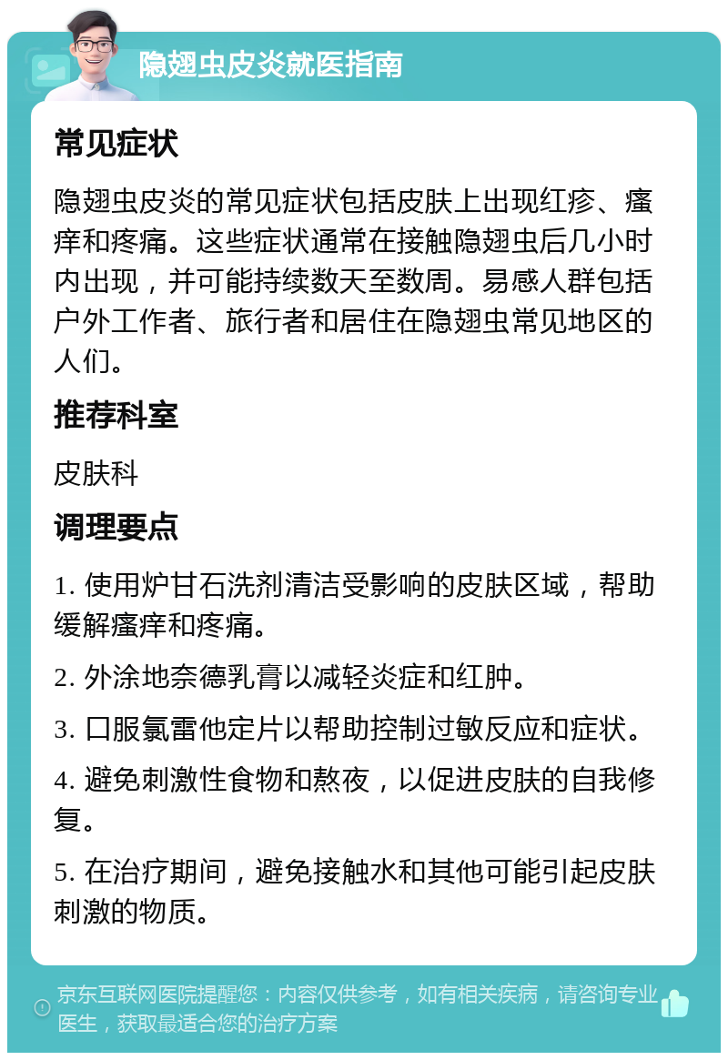 隐翅虫皮炎就医指南 常见症状 隐翅虫皮炎的常见症状包括皮肤上出现红疹、瘙痒和疼痛。这些症状通常在接触隐翅虫后几小时内出现，并可能持续数天至数周。易感人群包括户外工作者、旅行者和居住在隐翅虫常见地区的人们。 推荐科室 皮肤科 调理要点 1. 使用炉甘石洗剂清洁受影响的皮肤区域，帮助缓解瘙痒和疼痛。 2. 外涂地奈德乳膏以减轻炎症和红肿。 3. 口服氯雷他定片以帮助控制过敏反应和症状。 4. 避免刺激性食物和熬夜，以促进皮肤的自我修复。 5. 在治疗期间，避免接触水和其他可能引起皮肤刺激的物质。