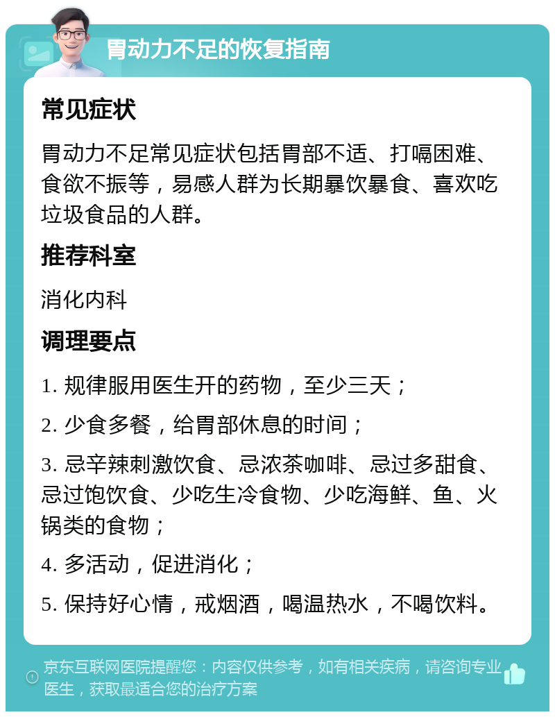 胃动力不足的恢复指南 常见症状 胃动力不足常见症状包括胃部不适、打嗝困难、食欲不振等，易感人群为长期暴饮暴食、喜欢吃垃圾食品的人群。 推荐科室 消化内科 调理要点 1. 规律服用医生开的药物，至少三天； 2. 少食多餐，给胃部休息的时间； 3. 忌辛辣刺激饮食、忌浓茶咖啡、忌过多甜食、忌过饱饮食、少吃生冷食物、少吃海鲜、鱼、火锅类的食物； 4. 多活动，促进消化； 5. 保持好心情，戒烟酒，喝温热水，不喝饮料。