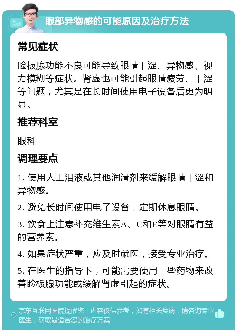 眼部异物感的可能原因及治疗方法 常见症状 睑板腺功能不良可能导致眼睛干涩、异物感、视力模糊等症状。肾虚也可能引起眼睛疲劳、干涩等问题，尤其是在长时间使用电子设备后更为明显。 推荐科室 眼科 调理要点 1. 使用人工泪液或其他润滑剂来缓解眼睛干涩和异物感。 2. 避免长时间使用电子设备，定期休息眼睛。 3. 饮食上注意补充维生素A、C和E等对眼睛有益的营养素。 4. 如果症状严重，应及时就医，接受专业治疗。 5. 在医生的指导下，可能需要使用一些药物来改善睑板腺功能或缓解肾虚引起的症状。