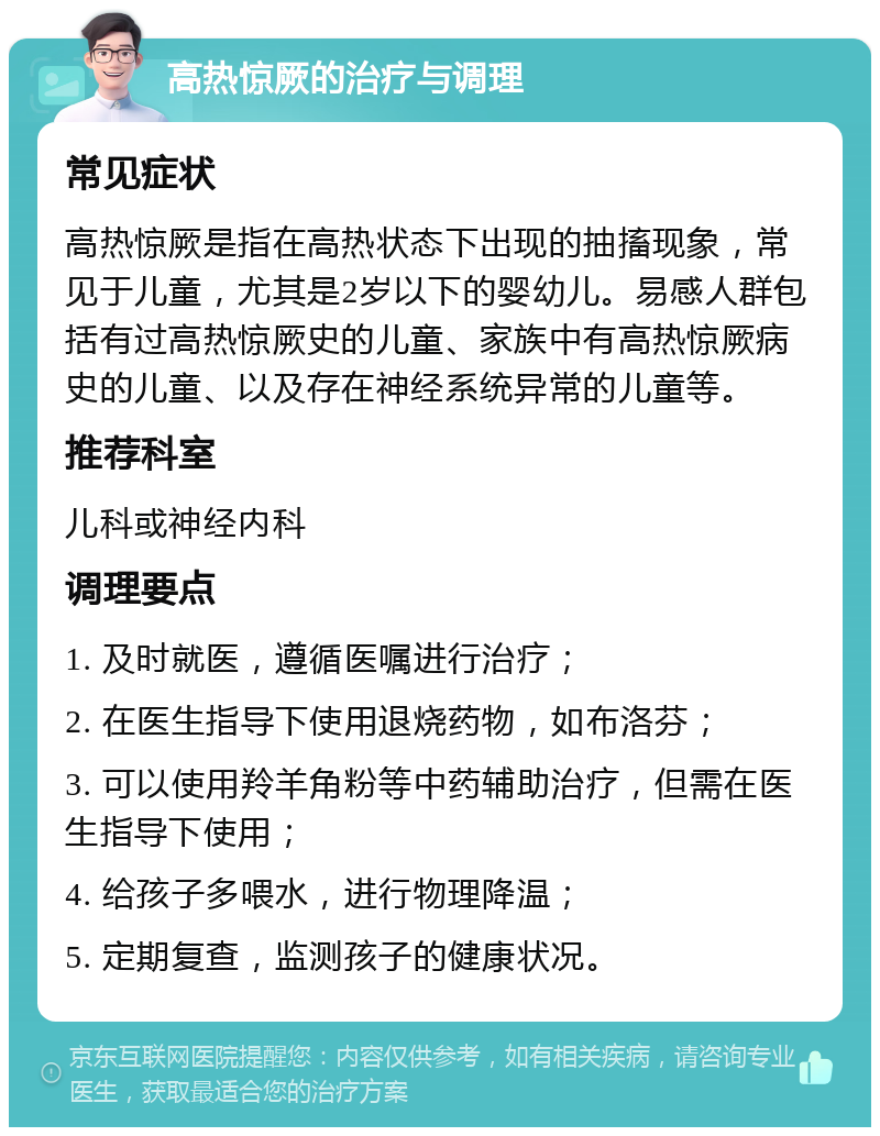 高热惊厥的治疗与调理 常见症状 高热惊厥是指在高热状态下出现的抽搐现象，常见于儿童，尤其是2岁以下的婴幼儿。易感人群包括有过高热惊厥史的儿童、家族中有高热惊厥病史的儿童、以及存在神经系统异常的儿童等。 推荐科室 儿科或神经内科 调理要点 1. 及时就医，遵循医嘱进行治疗； 2. 在医生指导下使用退烧药物，如布洛芬； 3. 可以使用羚羊角粉等中药辅助治疗，但需在医生指导下使用； 4. 给孩子多喂水，进行物理降温； 5. 定期复查，监测孩子的健康状况。