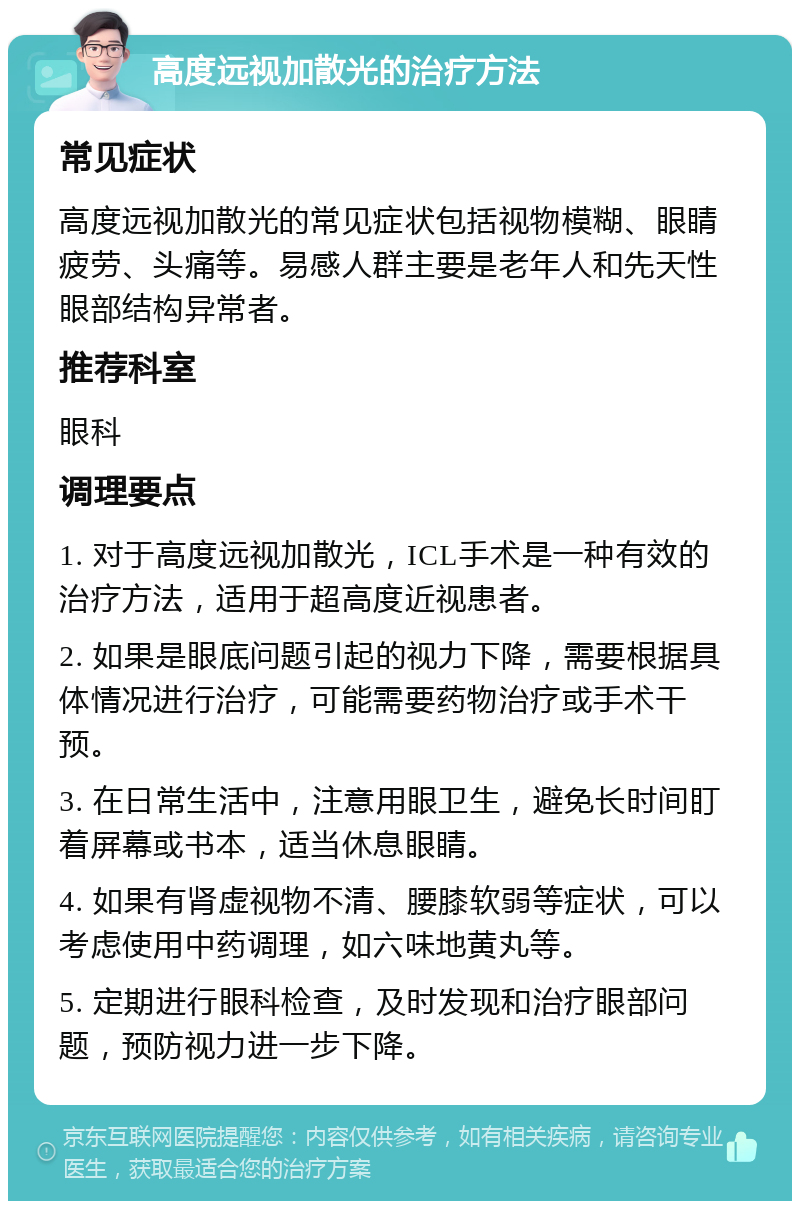 高度远视加散光的治疗方法 常见症状 高度远视加散光的常见症状包括视物模糊、眼睛疲劳、头痛等。易感人群主要是老年人和先天性眼部结构异常者。 推荐科室 眼科 调理要点 1. 对于高度远视加散光，ICL手术是一种有效的治疗方法，适用于超高度近视患者。 2. 如果是眼底问题引起的视力下降，需要根据具体情况进行治疗，可能需要药物治疗或手术干预。 3. 在日常生活中，注意用眼卫生，避免长时间盯着屏幕或书本，适当休息眼睛。 4. 如果有肾虚视物不清、腰膝软弱等症状，可以考虑使用中药调理，如六味地黄丸等。 5. 定期进行眼科检查，及时发现和治疗眼部问题，预防视力进一步下降。