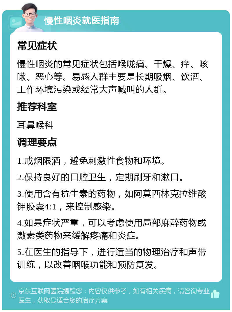 慢性咽炎就医指南 常见症状 慢性咽炎的常见症状包括喉咙痛、干燥、痒、咳嗽、恶心等。易感人群主要是长期吸烟、饮酒、工作环境污染或经常大声喊叫的人群。 推荐科室 耳鼻喉科 调理要点 1.戒烟限酒，避免刺激性食物和环境。 2.保持良好的口腔卫生，定期刷牙和漱口。 3.使用含有抗生素的药物，如阿莫西林克拉维酸钾胶囊4:1，来控制感染。 4.如果症状严重，可以考虑使用局部麻醉药物或激素类药物来缓解疼痛和炎症。 5.在医生的指导下，进行适当的物理治疗和声带训练，以改善咽喉功能和预防复发。