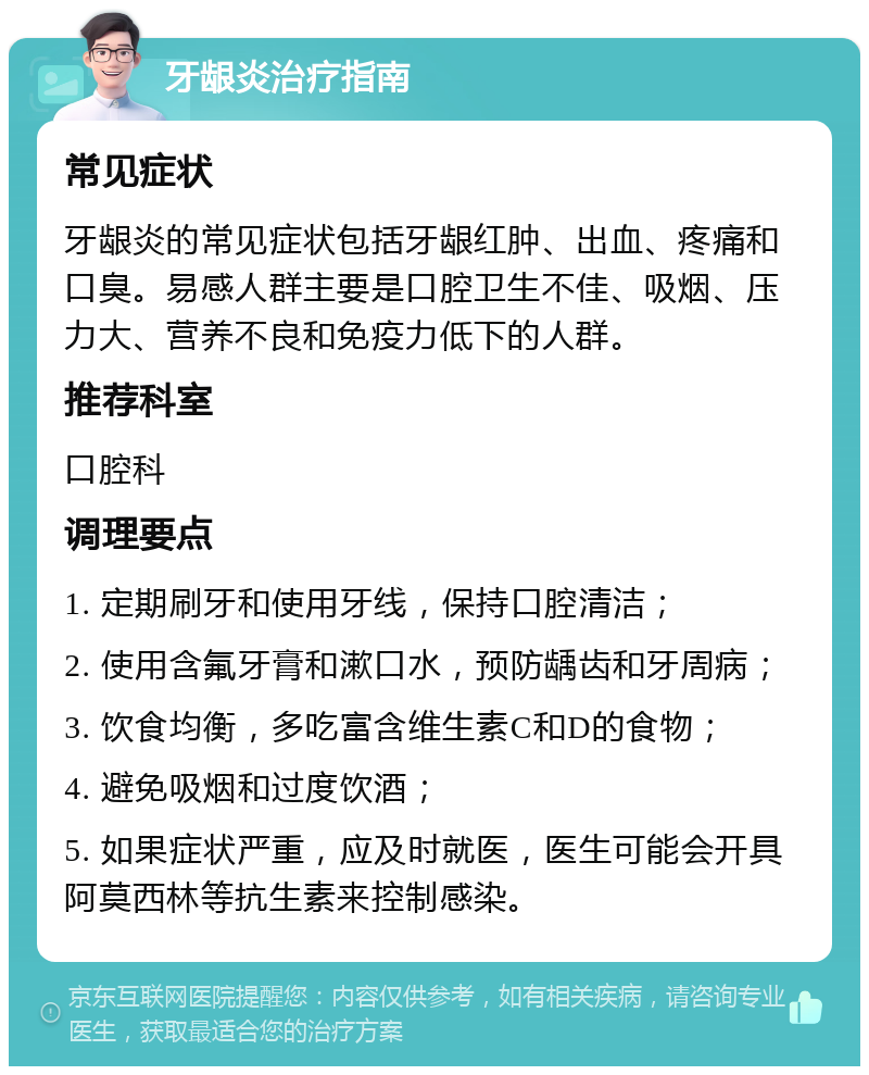 牙龈炎治疗指南 常见症状 牙龈炎的常见症状包括牙龈红肿、出血、疼痛和口臭。易感人群主要是口腔卫生不佳、吸烟、压力大、营养不良和免疫力低下的人群。 推荐科室 口腔科 调理要点 1. 定期刷牙和使用牙线，保持口腔清洁； 2. 使用含氟牙膏和漱口水，预防龋齿和牙周病； 3. 饮食均衡，多吃富含维生素C和D的食物； 4. 避免吸烟和过度饮酒； 5. 如果症状严重，应及时就医，医生可能会开具阿莫西林等抗生素来控制感染。