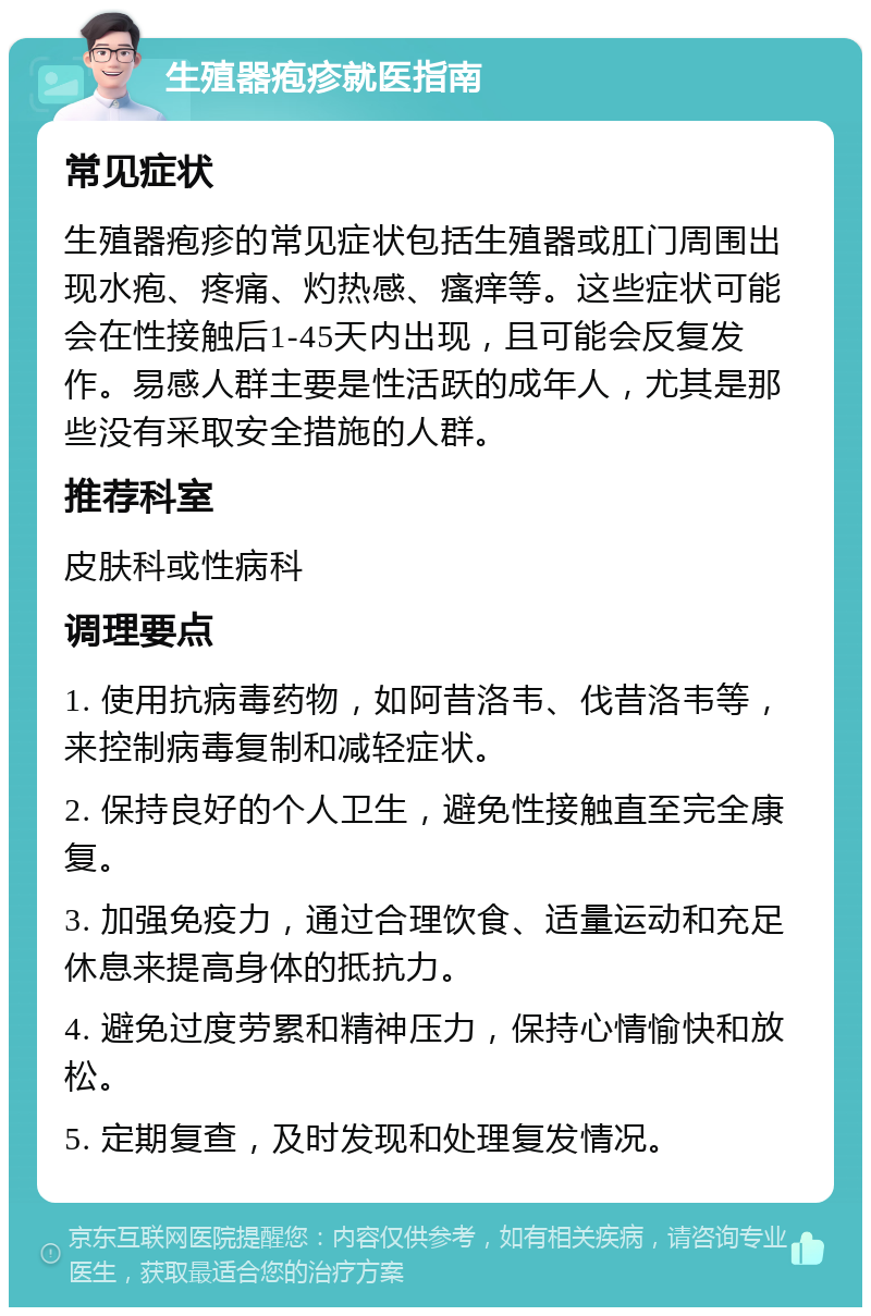 生殖器疱疹就医指南 常见症状 生殖器疱疹的常见症状包括生殖器或肛门周围出现水疱、疼痛、灼热感、瘙痒等。这些症状可能会在性接触后1-45天内出现，且可能会反复发作。易感人群主要是性活跃的成年人，尤其是那些没有采取安全措施的人群。 推荐科室 皮肤科或性病科 调理要点 1. 使用抗病毒药物，如阿昔洛韦、伐昔洛韦等，来控制病毒复制和减轻症状。 2. 保持良好的个人卫生，避免性接触直至完全康复。 3. 加强免疫力，通过合理饮食、适量运动和充足休息来提高身体的抵抗力。 4. 避免过度劳累和精神压力，保持心情愉快和放松。 5. 定期复查，及时发现和处理复发情况。