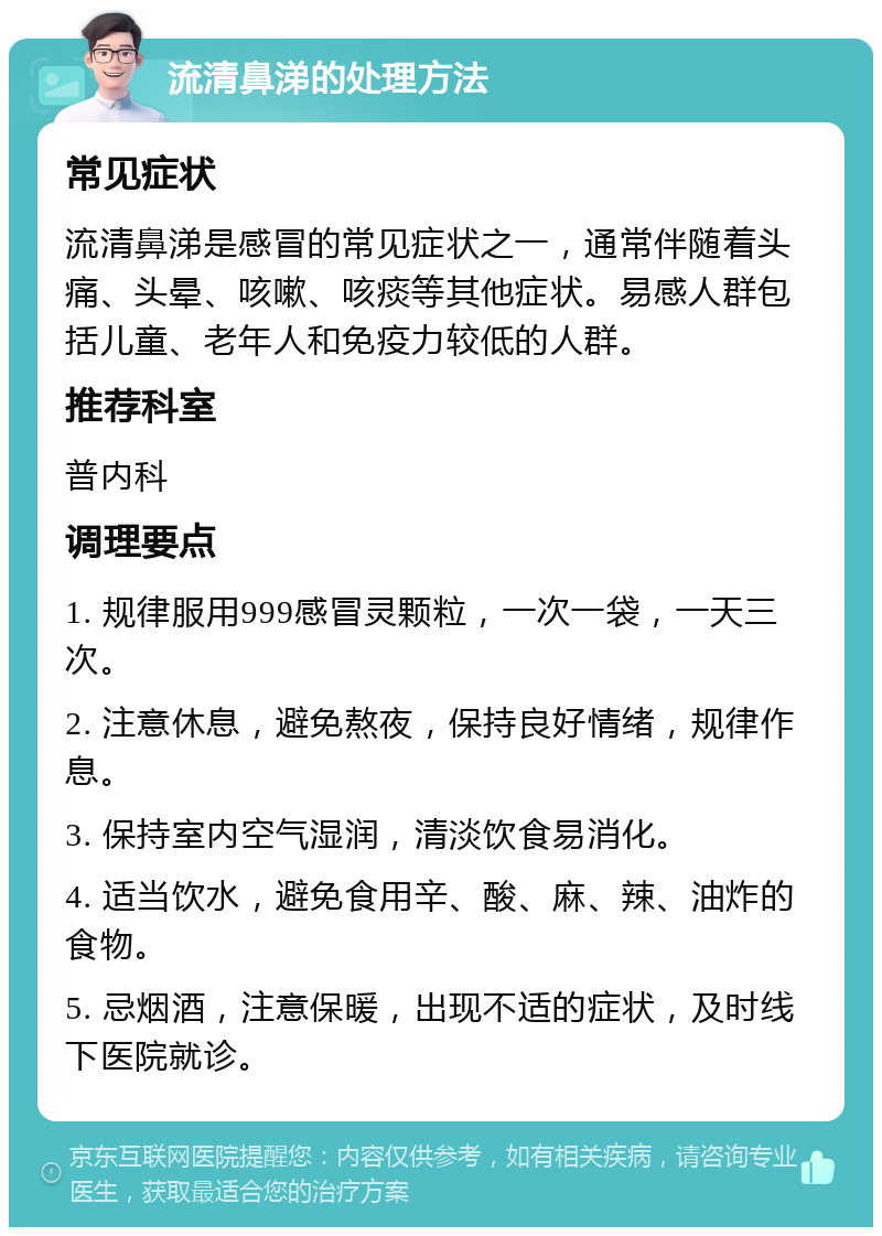 流清鼻涕的处理方法 常见症状 流清鼻涕是感冒的常见症状之一，通常伴随着头痛、头晕、咳嗽、咳痰等其他症状。易感人群包括儿童、老年人和免疫力较低的人群。 推荐科室 普内科 调理要点 1. 规律服用999感冒灵颗粒，一次一袋，一天三次。 2. 注意休息，避免熬夜，保持良好情绪，规律作息。 3. 保持室内空气湿润，清淡饮食易消化。 4. 适当饮水，避免食用辛、酸、麻、辣、油炸的食物。 5. 忌烟酒，注意保暖，出现不适的症状，及时线下医院就诊。