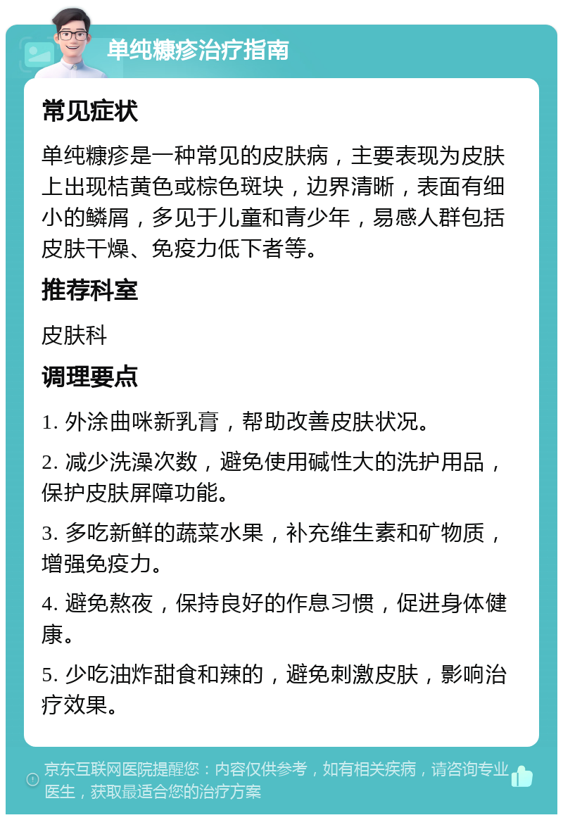 单纯糠疹治疗指南 常见症状 单纯糠疹是一种常见的皮肤病，主要表现为皮肤上出现桔黄色或棕色斑块，边界清晰，表面有细小的鳞屑，多见于儿童和青少年，易感人群包括皮肤干燥、免疫力低下者等。 推荐科室 皮肤科 调理要点 1. 外涂曲咪新乳膏，帮助改善皮肤状况。 2. 减少洗澡次数，避免使用碱性大的洗护用品，保护皮肤屏障功能。 3. 多吃新鲜的蔬菜水果，补充维生素和矿物质，增强免疫力。 4. 避免熬夜，保持良好的作息习惯，促进身体健康。 5. 少吃油炸甜食和辣的，避免刺激皮肤，影响治疗效果。