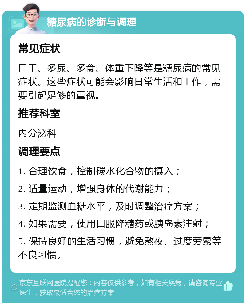 糖尿病的诊断与调理 常见症状 口干、多尿、多食、体重下降等是糖尿病的常见症状。这些症状可能会影响日常生活和工作，需要引起足够的重视。 推荐科室 内分泌科 调理要点 1. 合理饮食，控制碳水化合物的摄入； 2. 适量运动，增强身体的代谢能力； 3. 定期监测血糖水平，及时调整治疗方案； 4. 如果需要，使用口服降糖药或胰岛素注射； 5. 保持良好的生活习惯，避免熬夜、过度劳累等不良习惯。