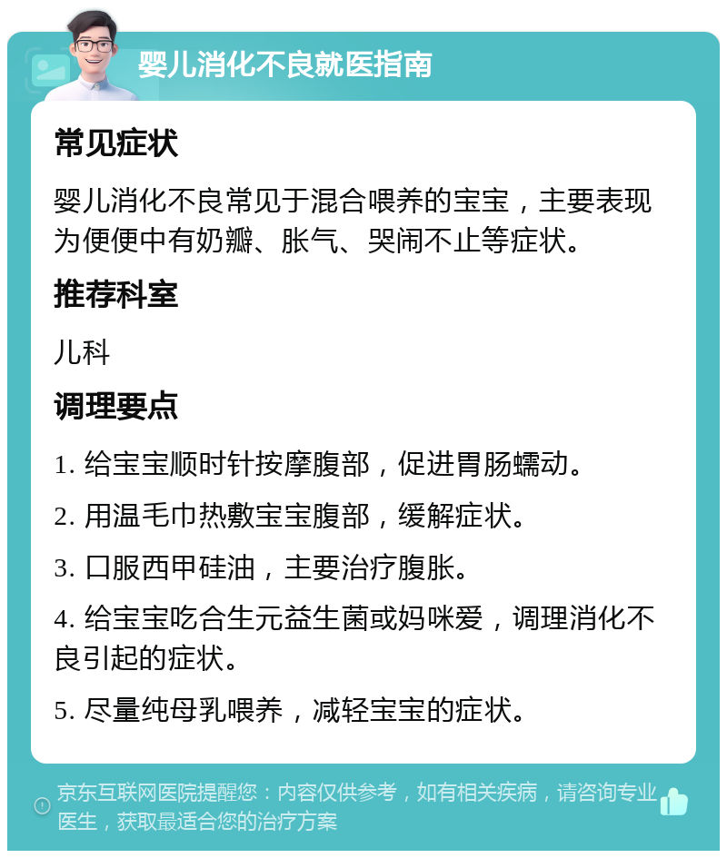 婴儿消化不良就医指南 常见症状 婴儿消化不良常见于混合喂养的宝宝，主要表现为便便中有奶瓣、胀气、哭闹不止等症状。 推荐科室 儿科 调理要点 1. 给宝宝顺时针按摩腹部，促进胃肠蠕动。 2. 用温毛巾热敷宝宝腹部，缓解症状。 3. 口服西甲硅油，主要治疗腹胀。 4. 给宝宝吃合生元益生菌或妈咪爱，调理消化不良引起的症状。 5. 尽量纯母乳喂养，减轻宝宝的症状。