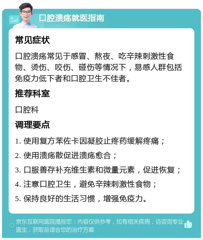 口腔溃疡就医指南 常见症状 口腔溃疡常见于感冒、熬夜、吃辛辣刺激性食物、烫伤、咬伤、碰伤等情况下，易感人群包括免疫力低下者和口腔卫生不佳者。 推荐科室 口腔科 调理要点 1. 使用复方苯佐卡因凝胶止疼药缓解疼痛； 2. 使用溃疡散促进溃疡愈合； 3. 口服善存补充维生素和微量元素，促进恢复； 4. 注意口腔卫生，避免辛辣刺激性食物； 5. 保持良好的生活习惯，增强免疫力。