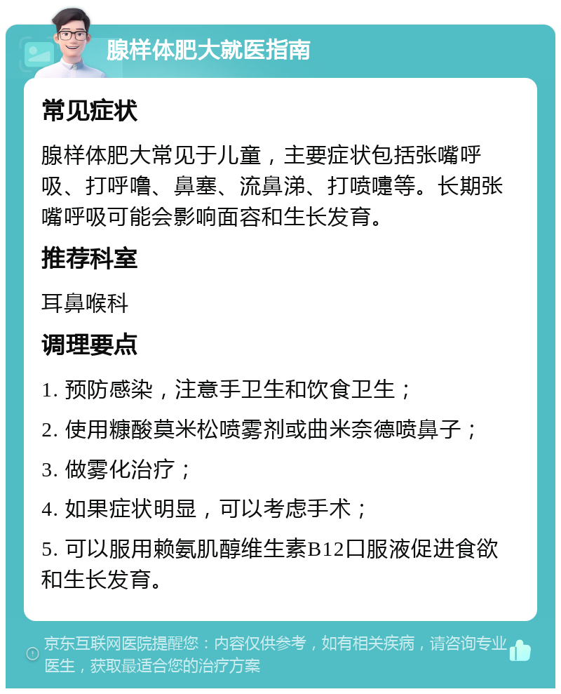 腺样体肥大就医指南 常见症状 腺样体肥大常见于儿童，主要症状包括张嘴呼吸、打呼噜、鼻塞、流鼻涕、打喷嚏等。长期张嘴呼吸可能会影响面容和生长发育。 推荐科室 耳鼻喉科 调理要点 1. 预防感染，注意手卫生和饮食卫生； 2. 使用糠酸莫米松喷雾剂或曲米奈德喷鼻子； 3. 做雾化治疗； 4. 如果症状明显，可以考虑手术； 5. 可以服用赖氨肌醇维生素B12口服液促进食欲和生长发育。