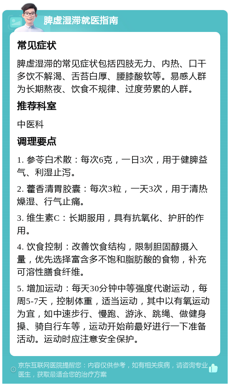 脾虚湿滞就医指南 常见症状 脾虚湿滞的常见症状包括四肢无力、内热、口干多饮不解渴、舌苔白厚、腰膝酸软等。易感人群为长期熬夜、饮食不规律、过度劳累的人群。 推荐科室 中医科 调理要点 1. 参苓白术散：每次6克，一日3次，用于健脾益气、利湿止泻。 2. 藿香清胃胶囊：每次3粒，一天3次，用于清热燥湿、行气止痛。 3. 维生素C：长期服用，具有抗氧化、护肝的作用。 4. 饮食控制：改善饮食结构，限制胆固醇摄入量，优先选择富含多不饱和脂肪酸的食物，补充可溶性膳食纤维。 5. 增加运动：每天30分钟中等强度代谢运动，每周5-7天，控制体重，适当运动，其中以有氧运动为宜，如中速步行、慢跑、游泳、跳绳、做健身操、骑自行车等，运动开始前最好进行一下准备活动。运动时应注意安全保护。