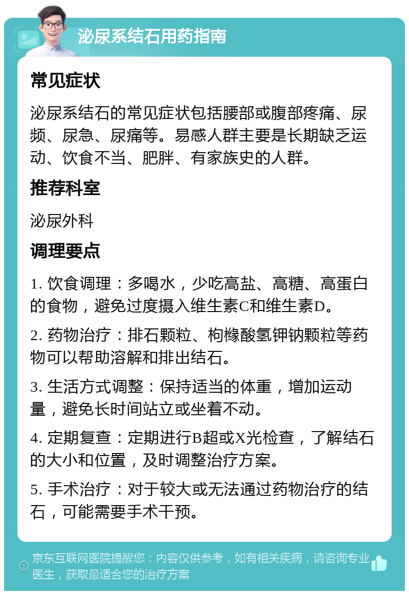 泌尿系结石用药指南 常见症状 泌尿系结石的常见症状包括腰部或腹部疼痛、尿频、尿急、尿痛等。易感人群主要是长期缺乏运动、饮食不当、肥胖、有家族史的人群。 推荐科室 泌尿外科 调理要点 1. 饮食调理：多喝水，少吃高盐、高糖、高蛋白的食物，避免过度摄入维生素C和维生素D。 2. 药物治疗：排石颗粒、枸橼酸氢钾钠颗粒等药物可以帮助溶解和排出结石。 3. 生活方式调整：保持适当的体重，增加运动量，避免长时间站立或坐着不动。 4. 定期复查：定期进行B超或X光检查，了解结石的大小和位置，及时调整治疗方案。 5. 手术治疗：对于较大或无法通过药物治疗的结石，可能需要手术干预。