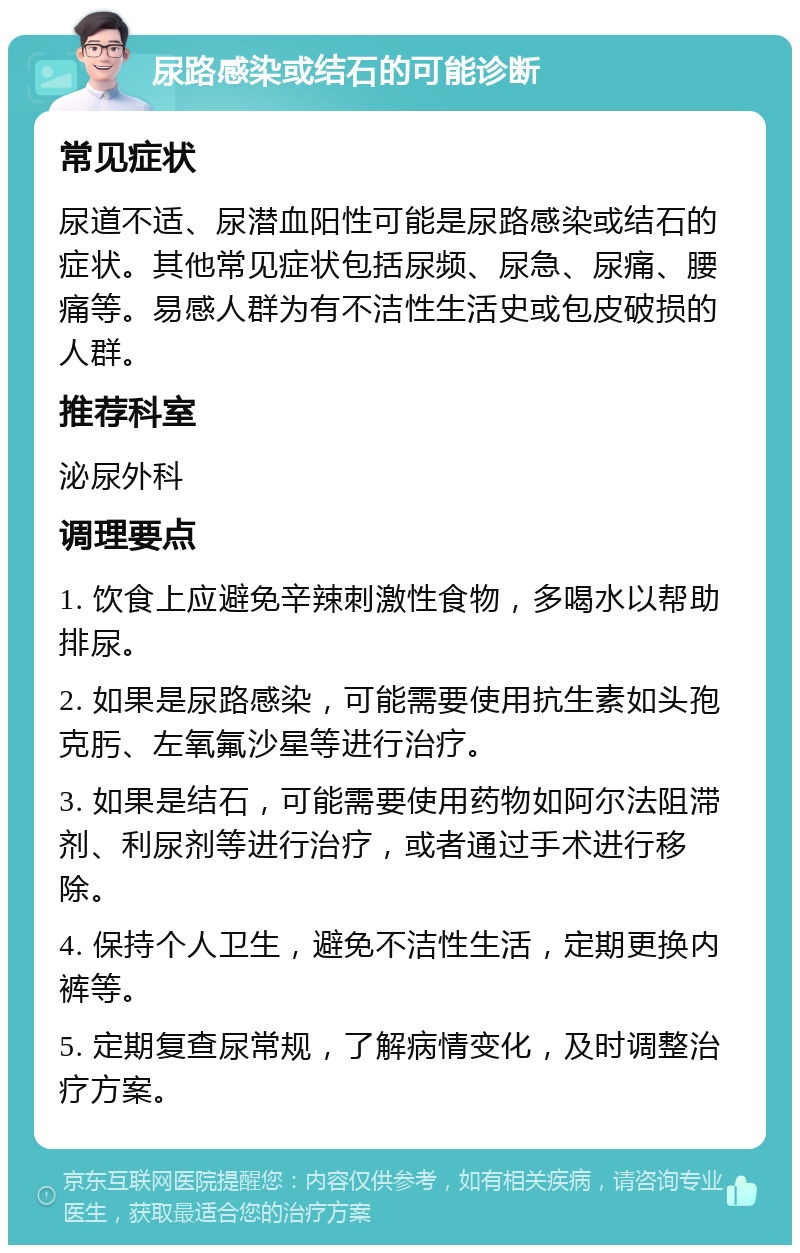 尿路感染或结石的可能诊断 常见症状 尿道不适、尿潜血阳性可能是尿路感染或结石的症状。其他常见症状包括尿频、尿急、尿痛、腰痛等。易感人群为有不洁性生活史或包皮破损的人群。 推荐科室 泌尿外科 调理要点 1. 饮食上应避免辛辣刺激性食物，多喝水以帮助排尿。 2. 如果是尿路感染，可能需要使用抗生素如头孢克肟、左氧氟沙星等进行治疗。 3. 如果是结石，可能需要使用药物如阿尔法阻滞剂、利尿剂等进行治疗，或者通过手术进行移除。 4. 保持个人卫生，避免不洁性生活，定期更换内裤等。 5. 定期复查尿常规，了解病情变化，及时调整治疗方案。