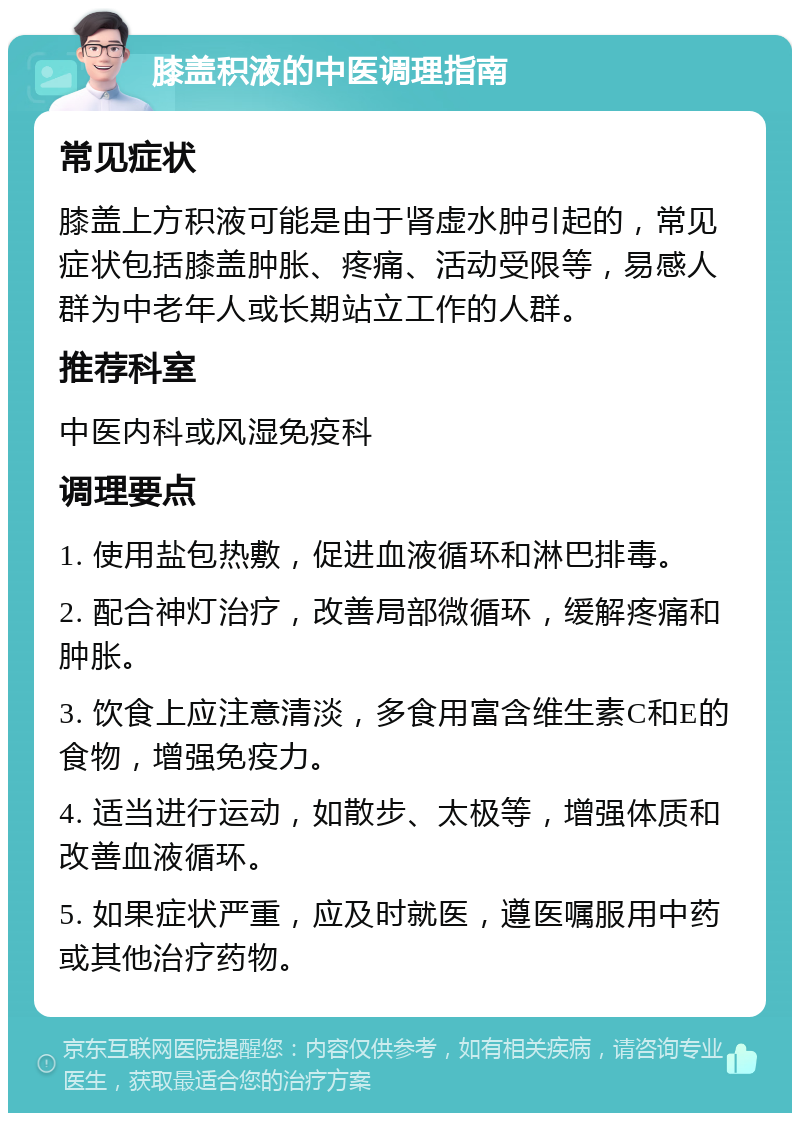 膝盖积液的中医调理指南 常见症状 膝盖上方积液可能是由于肾虚水肿引起的，常见症状包括膝盖肿胀、疼痛、活动受限等，易感人群为中老年人或长期站立工作的人群。 推荐科室 中医内科或风湿免疫科 调理要点 1. 使用盐包热敷，促进血液循环和淋巴排毒。 2. 配合神灯治疗，改善局部微循环，缓解疼痛和肿胀。 3. 饮食上应注意清淡，多食用富含维生素C和E的食物，增强免疫力。 4. 适当进行运动，如散步、太极等，增强体质和改善血液循环。 5. 如果症状严重，应及时就医，遵医嘱服用中药或其他治疗药物。