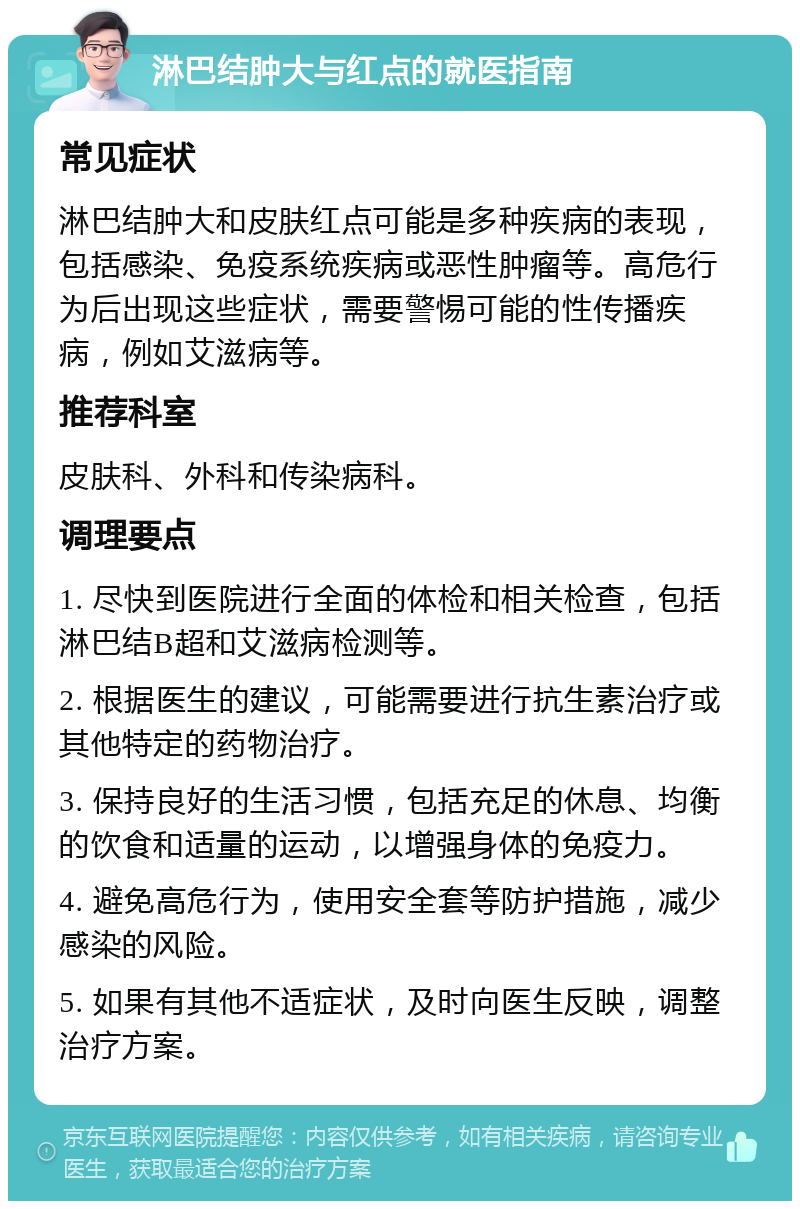 淋巴结肿大与红点的就医指南 常见症状 淋巴结肿大和皮肤红点可能是多种疾病的表现，包括感染、免疫系统疾病或恶性肿瘤等。高危行为后出现这些症状，需要警惕可能的性传播疾病，例如艾滋病等。 推荐科室 皮肤科、外科和传染病科。 调理要点 1. 尽快到医院进行全面的体检和相关检查，包括淋巴结B超和艾滋病检测等。 2. 根据医生的建议，可能需要进行抗生素治疗或其他特定的药物治疗。 3. 保持良好的生活习惯，包括充足的休息、均衡的饮食和适量的运动，以增强身体的免疫力。 4. 避免高危行为，使用安全套等防护措施，减少感染的风险。 5. 如果有其他不适症状，及时向医生反映，调整治疗方案。