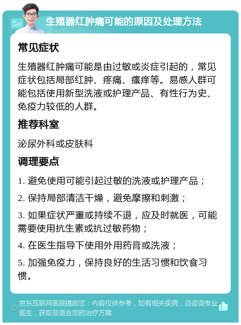 生殖器红肿痛可能的原因及处理方法 常见症状 生殖器红肿痛可能是由过敏或炎症引起的，常见症状包括局部红肿、疼痛、瘙痒等。易感人群可能包括使用新型洗液或护理产品、有性行为史、免疫力较低的人群。 推荐科室 泌尿外科或皮肤科 调理要点 1. 避免使用可能引起过敏的洗液或护理产品； 2. 保持局部清洁干燥，避免摩擦和刺激； 3. 如果症状严重或持续不退，应及时就医，可能需要使用抗生素或抗过敏药物； 4. 在医生指导下使用外用药膏或洗液； 5. 加强免疫力，保持良好的生活习惯和饮食习惯。