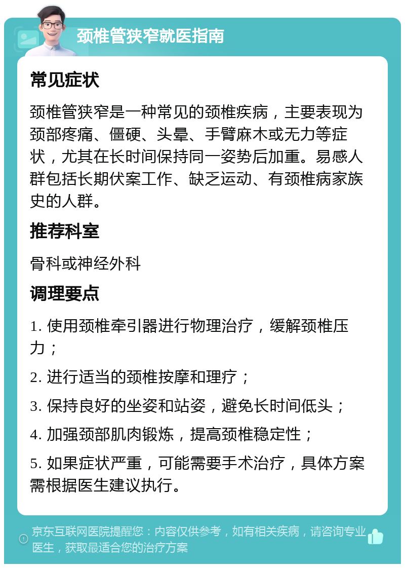 颈椎管狭窄就医指南 常见症状 颈椎管狭窄是一种常见的颈椎疾病，主要表现为颈部疼痛、僵硬、头晕、手臂麻木或无力等症状，尤其在长时间保持同一姿势后加重。易感人群包括长期伏案工作、缺乏运动、有颈椎病家族史的人群。 推荐科室 骨科或神经外科 调理要点 1. 使用颈椎牵引器进行物理治疗，缓解颈椎压力； 2. 进行适当的颈椎按摩和理疗； 3. 保持良好的坐姿和站姿，避免长时间低头； 4. 加强颈部肌肉锻炼，提高颈椎稳定性； 5. 如果症状严重，可能需要手术治疗，具体方案需根据医生建议执行。